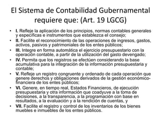 El Sistema de Contabilidad Gubernamental
requiere que: (Art. 19 LGCG)
• I. Refleje la aplicación de los principios, normas contables generales
y específicas e instrumentos que establezca el consejo;
• II. Facilite el reconocimiento de las operaciones de ingresos, gastos,
activos, pasivos y patrimoniales de los entes públicos;
• III. Integre en forma automática el ejercicio presupuestario con la
operación contable, a partir de la utilización del gasto devengado;
• IV. Permita que los registros se efectúen considerando la base
acumulativa para la integración de la información presupuestaria y
contable;
• V. Refleje un registro congruente y ordenado de cada operación que
genere derechos y obligaciones derivados de la gestión económicofinanciera de los entes públicos;
• VI. Genere, en tiempo real, Estados Financieros, de ejecución
presupuestaria y otra información que coadyuve a la toma de
decisiones, a la transparencia, a la programación con base en
resultados, a la evaluación y a la rendición de cuentas, y
• VII. Facilite el registro y control de los inventarios de los bienes
muebles e inmuebles de los entes públicos.

 