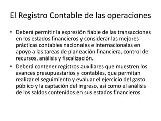 El Registro Contable de las operaciones
• Deberá permitir la expresión fiable de las transacciones
en los estados financieros y considerar las mejores
prácticas contables nacionales e internacionales en
apoyo a las tareas de planeación financiera, control de
recursos, análisis y fiscalización.
• Deberá contener registros auxiliares que muestren los
avances presupuestarios y contables, que permitan
realizar el seguimiento y evaluar el ejercicio del gasto
público y la captación del ingreso, así como el análisis
de los saldos contenidos en sus estados financieros.

 