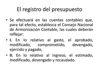 El registro del presupuesto
• Se efectuará en las cuentas contables que,
para tal efecto, establezca el Consejo Nacional
de Armonización Contable, las cuales deberán
reflejar:
• I. En lo relativo al gasto, el aprobado,
modificado,
comprometido,
devengado,
ejercido y pagado,
• II. En lo relativo al ingreso, el estimado,
modificado, devengado y recaudado.

 