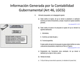 Información Generada por la Contabilidad
Gubernamental (Art 46, LGCG)
II.

Información presupuestaria, con la desagregación siguiente:
a) Estado analítico de ingresos, del que se derivará la presentación en clasificación
económica por fuente de financiamiento y concepto, incluyendo los ingresos excedentes
generados;
Inciso reformado DOF 12-11-2012

b) Estado analítico del ejercicio del presupuesto de egresos del que se derivarán las
siguientes clasificaciones:
i. Administrativa;
ii. Económica y por objeto del gasto, y
iii. Funcional-programática;
El estado analítico del ejercicio del presupuesto de egresos deberá identificar los montos
y adecuaciones presupuestarias y subejercicios por Ramo y/o Programa;
Párrafo adicionado DOF 12-11-2012

c) Endeudamiento neto, financiamiento menos amortización, del que derivará la
clasificación por su origen en interno y externo;
d) Intereses de la deuda;
e) Un flujo de fondos que resuma todas las operaciones y los indicadores de la postura fiscal;

 
