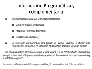 Información Programática y
complementaria
III.

Información programática, con la desagregación siguiente:
a) Gasto por categoría programática;
b) Programas y proyectos de inversión;
c) Indicadores de resultados, y

IV.

La información complementaria para generar las cuentas nacionales y atender otros
requerimientos provenientes de organismos internacionales de los que México es miembro.

Los estados analíticos sobre deuda pública y otros pasivos, y el de capital deberán considerar por
concepto el saldo inicial del ejercicio, las entradas y salidas por transacciones, otros flujos económicos y
el saldo final del ejercicio.
En las cuentas públicas se reportarán los esquemas bursátiles y de coberturas financieras de los entes públicos.

 