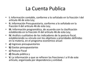 La Cuenta Publica
• I. Información contable, conforme a lo señalado en la fracción I del
artículo 46 de esta Ley;
• II. Información Presupuestaria, conforme a lo señalado en la
fracción II del artículo 46 de esta Ley;
• III. Información programática, de acuerdo con la clasificación
establecida en la fracción III del artículo 46 de esta Ley;
• IV. Análisis cualitativo de los indicadores de la postura fiscal,
estableciendo su vínculo con los objetivos y prioridades definidas
en la materia, en el programa económico anual:
• a) Ingresos presupuestarios
• b) Gastos presupuestarios
• c) Postura Fiscal
• d) Deuda pública y
• V. La información a que se refieren las fracciones I a III de este
artículo, organizada por dependencia y entidad.

 