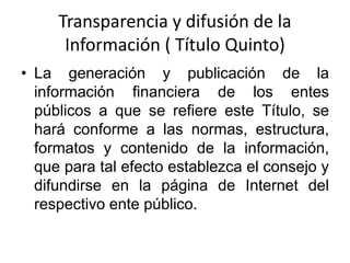 Transparencia y difusión de la
Información ( Título Quinto)
• La generación y publicación de la
información financiera de los entes
públicos a que se refiere este Título, se
hará conforme a las normas, estructura,
formatos y contenido de la información,
que para tal efecto establezca el consejo y
difundirse en la página de Internet del
respectivo ente público.

 