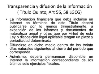 Transparencia y difusión de la Información
( Título Quinto, Art 56, 58 LGCG)
• La información financiera que deba incluirse en
Internet en términos de este Título deberá
publicarse por lo menos trimestralmente, a
excepción de los informes y documentos de
naturaleza anual y otros que por virtud de esta
Ley o disposición legal aplicable tengan un plazo y
periodicidad determinada.
• Difundirse en dicho medio dentro de los treinta
días naturales siguientes al cierre del período que
corresponda.
• Asimismo, deberá permanecer disponible en
Internet la información correspondiente de los
últimos seis ejercicios fiscales.

 