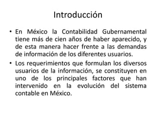 Introducción
• En México la Contabilidad Gubernamental
tiene más de cien años de haber aparecido, y
de esta manera hacer frente a las demandas
de información de los diferentes usuarios.
• Los requerimientos que formulan los diversos
usuarios de la información, se constituyen en
uno de los principales factores que han
intervenido en la evolución del sistema
contable en México.

 