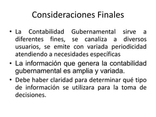 Consideraciones Finales
• La Contabilidad Gubernamental sirve a
diferentes fines, se canaliza a diversos
usuarios, se emite con variada periodicidad
atendiendo a necesidades específicas
• La información que genera la contabilidad
gubernamental es amplia y variada.
• Debe haber claridad para determinar qué tipo
de información se utilizara para la toma de
decisiones.

 