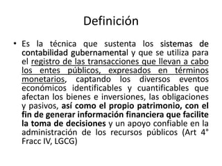 Definición
• Es la técnica que sustenta los sistemas de
contabilidad gubernamental y que se utiliza para
el registro de las transacciones que llevan a cabo
los entes públicos, expresados en términos
monetarios, captando los diversos eventos
económicos identificables y cuantificables que
afectan los bienes e inversiones, las obligaciones
y pasivos, así como el propio patrimonio, con el
fin de generar información financiera que facilite
la toma de decisiones y un apoyo confiable en la
administración de los recursos públicos (Art 4°
Fracc IV, LGCG)

 