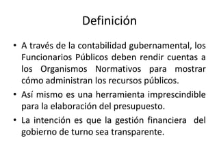 Definición
• A través de la contabilidad gubernamental, los
Funcionarios Públicos deben rendir cuentas a
los Organismos Normativos para mostrar
cómo administran los recursos públicos.
• Así mismo es una herramienta imprescindible
para la elaboración del presupuesto.
• La intención es que la gestión financiera del
gobierno de turno sea transparente.

 