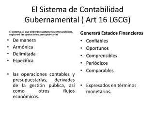 El Sistema de Contabilidad
Gubernamental ( Art 16 LGCG)
El sistema, al que deberán sujetarse los entes públicos,
registrará las operaciones presupuestarias

•
•
•
•

De manera
Armónica
Delimitada
Específica

• las operaciones contables y
presupuestarias, derivadas
de la gestión pública, así
como
otros
flujos
económicos.

Generará Estados Financieros
• Confiables
• Oportunos
• Comprensibles
• Periódicos
• Comparables
• Expresados en términos
monetarios.

 