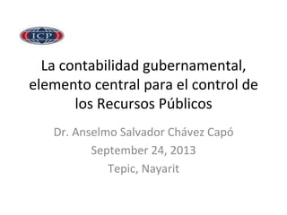 La	
  contabilidad	
  gubernamental,	
  
elemento	
  central	
  para	
  el	
  control	
  de	
  
los	
  Recursos	
  Públicos	
  
Dr.	
  Anselmo	
  Salvador	
  Chávez	
  Capó	
  
September	
  24,	
  2013	
  
Tepic,	
  Nayarit	
  
 