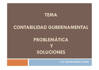 TEMA
CONTABILIDAD GUBERNAMENTAL
PROBLEMÁTICA
Y
SOLUCIONES
C.P.C. MARTÍN BECERRA TORRES
 