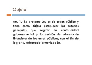 Art. 1.- La presente Ley es de orden público y
tiene como objeto establecer los criterios
generales que regirán la contabilidad
gubernamental y la emisión de información
Objeto
gubernamental y la emisión de información
financiera de los entes públicos, con el fin de
lograr su adecuada armonización.
 