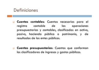 Definiciones
Cuentas contables: Cuentas necesarias para el
registro contable de las operaciones
presupuestarias y contables, clasificadas en activo,
pasivo, hacienda pública o patrimonio, y depasivo, hacienda pública o patrimonio, y de
resultados de los entes públicos.
Cuentas presupuestarias: Cuentas que conforman
los clasificadores de ingresos y gastos públicos.
 