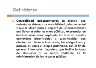 Definiciones
Contabilidad gubernamental: la técnica que
sustenta los sistemas de contabilidad gubernamental
y que se utiliza para el registro de las transacciones
que llevan a cabo los entes públicos, expresados en
términos monetarios, captando los diversos eventostérminos monetarios, captando los diversos eventos
económicos identificables y cuantificables que
afectan los bienes e inversiones, las obligaciones y
pasivos, así como el propio patrimonio, con el fin de
generar información financiera que facilite la toma
de decisiones y un apoyo confiable en la
administración de los recursos públicos.
 