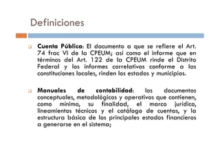 Definiciones
Cuenta Pública: El documento a que se refiere el Art.
74 frac VI de la CPEUM; así como el informe que en
términos del Art. 122 de la CPEUM rinde el Distrito
Federal y los informes correlativos conforme a las
constituciones locales, rinden los estados y municipios.
Manuales de contabilidad: los documentos
conceptuales, metodológicos y operativos que contienen,
como mínimo, su finalidad, el marco jurídico,
lineamientos técnicos y el catálogo de cuentas, y la
estructura básica de los principales estados financieros
a generarse en el sistema;
 