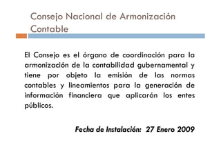 Consejo Nacional de Armonización
Contable
El Consejo es el órgano de coordinación para la
armonización de la contabilidad gubernamental y
tiene por objeto la emisión de las normastiene por objeto la emisión de las normas
contables y lineamientos para la generación de
información financiera que aplicarán los entes
públicos.
Fecha de Instalación: 27 Enero 2009
 
