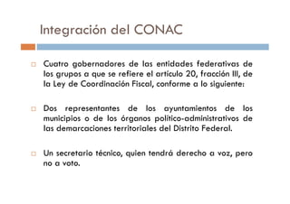 Integración del CONAC
Cuatro gobernadores de las entidades federativas de
los grupos a que se refiere el artículo 20, fracción III, de
la Ley de Coordinación Fiscal, conforme a lo siguiente:
Dos representantes de los ayuntamientos de los
municipios o de los órganos político-administrativos de
las demarcaciones territoriales del Distrito Federal.
Un secretario técnico, quien tendrá derecho a voz, pero
no a voto.
 