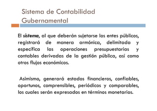 Sistema de Contabilidad
Gubernamental
El sistema, al que deberán sujetarse los entes públicos,
registrará de manera armónica, delimitada y
específica las operaciones presupuestarias y
contables derivadas de la gestión pública, así comocontables derivadas de la gestión pública, así como
otros flujos económicos.
Asimismo, generará estados financieros, confiables,
oportunos, comprensibles, periódicos y comparables,
los cuales serán expresados en términos monetarios.
 