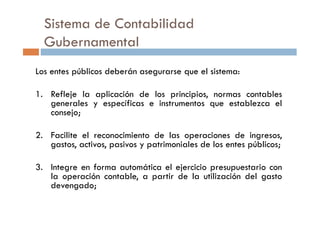 Los entes públicos deberán asegurarse que el sistema:
1. Refleje la aplicación de los principios, normas contables
generales y específicas e instrumentos que establezca el
consejo;
Sistema de Contabilidad
Gubernamental
consejo;
2. Facilite el reconocimiento de las operaciones de ingresos,
gastos, activos, pasivos y patrimoniales de los entes públicos;
3. Integre en forma automática el ejercicio presupuestario con
la operación contable, a partir de la utilización del gasto
devengado;
 