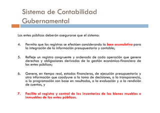 Los entes públicos deberán asegurarse que el sistema:
4. Permita que los registros se efectúen considerando la base acumulativa para
la integración de la información presupuestaria y contable;
5. Refleje un registro congruente y ordenado de cada operación que genere
Sistema de Contabilidad
Gubernamental
5. Refleje un registro congruente y ordenado de cada operación que genere
derechos y obligaciones derivados de la gestión económico-financiera de
los entes públicos;
6. Genere, en tiempo real, estados financieros, de ejecución presupuestaria y
otra información que coadyuve a la toma de decisiones, a la transparencia,
a la programación con base en resultados, a la evaluación y a la rendición
de cuentas, y
7. Facilite el registro y control de los inventarios de los bienes muebles e
inmuebles de los entes públicos.
 