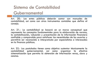 Art. 20.- Los entes públicos deberán contar con manuales de
contabilidad, así como con otros instrumentos contables que defina el
consejo.
Art. 21.- La contabilidad se basará en un marco conceptual que
representa los conceptos fundamentales para la elaboración de normas,
la contabilización, valuación y presentación de la información financiera
Sistema de Contabilidad
Gubernamental
la contabilización, valuación y presentación de la información financiera
confiable y comparable para satisfacer las necesidades de los usuarios y
permitirá ser reconocida e interpretada por especialistas e interesados
en la finanzas públicas.
Art. 22.- Los postulados tienen como objetivo sustentar técnicamente la
contabilidad gubernamental, así como organizar la efectiva
sistematización que permita la obtención de información veraz, clara y
concisa.
 