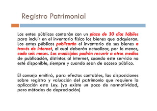 Los entes públicos contarán con un plazo de 30 días hábiles
para incluir en el inventario físico los bienes que adquieran.
Los entes públicos publicarán el inventario de sus bienes a
través de internet, el cual deberán actualizar, por lo menos,
cada seis meses. Los municipios podrán recurrir a otros medios
de publicación, distintos al internet, cuando este servicio no
Registro Patrimonial
cada seis meses. Los municipios podrán recurrir a otros medios
de publicación, distintos al internet, cuando este servicio no
esté disponible, siempre y cuando sean de acceso público.
El consejo emitirá, para efectos contables, las disposiciones
sobre registro y valuación del patrimonio que requiere la
aplicación esta Ley. (ya existe un poco de normatividad,
pero métodos de depreciación)
 