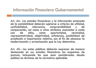 Información Financiera Gubernamental
Art. 44.- Los estados financieros y la información emanada
de la contabilidad deberán sujetarse a criterios de utilidad,
confiabilidad, relevancia, comprensibilidad y de
comparación, así como a otros atributos asociados a cada
uno de ellos, como oportunidad, veracidad,
representatividad, objetividad, suficiencia, posibilidad de
uno de ellos, como oportunidad, veracidad,
representatividad, objetividad, suficiencia, posibilidad de
predicción e importancia relativa, con el fin de alcanzar la
modernización y armonización que la Ley determina.
Art. 45.- Los entes públicos deberán expresar de manera
destacada en sus estados financieros los esquemas de
pasivos, incluyendo los que sean considerados deuda
pública en términos de la normativa aplicable.
 