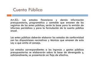 Cuenta Pública
Art.52.- Los estados financieros y demás información
presupuestaria, programática y contable que emanen de los
registros de los entes públicos, serán la base para la emisión de
informes periódicos y para la formulación de la cuenta pública
anual.
Los entes públicos deberán elaborar los estados de conformidad
con las disposiciones normativas y técnicas que emanen de esta
Ley o que emita el consejo.
Los estados correspondientes a los ingresos y gastos públicos
presupuestarios se elaborarán sobre la base de devengado y,
adicionalmente, se presentarán en flujo de efectivo.
 
