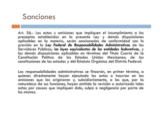 Sanciones
Art. 56.- Los actos u omisiones que impliquen el incumplimiento a los
preceptos establecidos en la presente Ley y demás disposiciones
aplicables en la materia, serán sancionados de conformidad con lo
previsto en la Ley Federal de Responsabilidades Administrativas de los
Servidores Públicos; las leyes equivalentes de las entidades federativas, y
las demás disposiciones aplicables en términos del Título Cuarto de la
Constitución Política de los Estados Unidos Mexicanos; de lasConstitución Política de los Estados Unidos Mexicanos; de las
constituciones de los estados y del Estatuto Orgánico del Distrito Federal.
Las responsabilidades administrativas se fincarán, en primer término, a
quienes directamente hayan ejecutado los actos o incurran en las
omisiones que las originaron y, subsidiariamente, a los que, por la
naturaleza de sus funciones, hayan omitido la revisión o autorizado tales
actos por causas que impliquen dolo, culpa o negligencia por parte de
los mismos.
 