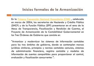Inicios formales de la Armonización
En la Primera Convención Nacional Hacendaria (CNH) , celebrada
en marzo de 2004, las secretarías de Hacienda y Crédito Público
(SHCP) y de la Función Pública (SFP) presentaron en el seno de la
Mesa de Transparencia, Fiscalización y Rendición de Cuentas, el
Proyecto de Armonización de la Contabilidad Gubernamental enProyecto de Armonización de la Contabilidad Gubernamental en
los Tres Órdenes de Gobierno que consiste en
"Armonizar y modernizar los sistemas de información contables
para los tres ámbitos de gobierno, donde se contemplen marcos
jurídicos similares, principios y normas contables comunes, sistemas
de administración financiera, registro contable y modelos de
información de cuentas compatibles para proporcionar el control,
evaluación y fiscalización concurrentes ".
 