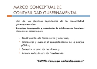 MARCO CONCEPTUAL DE
CONTABILIDAD GUBERNAMENTAL
Uno de los objetivos importantes de la contabilidad
gubernamental es:
Armonizar la generación y presentación de la información financiera,
misma que es necesaria para:
• Rendir cuentas de forma veraz y oportuna;
• Interpretar y evaluar el comportamiento de la gestión
pública;
• Sustentar la toma de decisiones; y
• Apoyar en las tareas de fiscalización.
“CONAC el único que emitirá disposiciones”
 
