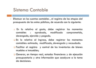Efectuar en las cuentas contables , el registro de las etapas del
presupuesto de los entes públicos, de acuerdo con lo siguiente:
En lo relativo al gasto, debe registrar los momentos
contables : aprobado, modificado comprometido,
Sistema Contable
devengado, ejercido y pagado.
En lo relativo al ingreso, debe registrar los momentos
contables: estimado, modificado, devengado y recaudado.
Facilitar el registro y control de los inventarios de bienes
muebles e inmuebles;
Generar, en tiempo real, estados financieros y de ejecución
presupuestaria y otra información que coadyuve a la toma
de decisiones.
 