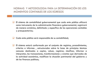NORMAS Y METODOLOGIA PARA LA DETERMINACIÓN DE LOS
MOMENTOS CONTABLES DE LOS EGRESOS
El sistema de contabilidad gubernamental que cada ente público utilizará
como instrumento de la administración financiera gubernamental, registrará
de manera armónica, delimitada y especifica de las operaciones contables
y presupuestarias;
Cada ente público será responsable de su contabilidad;
El sistema estará conformado por el conjunto de registros, procedimientos,
criterios e informes , estructurados sobre la base de principios técnicos
comunes destinados a captar, valuar, registrar, clasificar, informar e
interpretar, las transacciones, transformaciones y eventos que derivados de
la actividad económica, modifican la situación patrimonial del gobierno y
de las finanzas publicas;
 