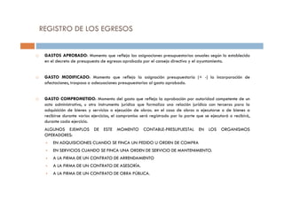 GASTOS APROBADO: Momento que refleja las asignaciones presupuestarias anuales según lo establecido
en el decreto de presupuesto de egresos aprobado por el consejo directivo y el ayuntamiento.
GASTO MODIFICADO: Momento que refleja la asignación presupuestaria (+ -) la incorporación de
afectaciones, traspaso o adecuaciones presupuestarias al gasto aprobado.
GASTO COMPROMETIDO: Momento del gasto que refleja la aprobación por autoridad competente de un
REGISTRO DE LOS EGRESOS
GASTO COMPROMETIDO: Momento del gasto que refleja la aprobación por autoridad competente de un
acto administrativo, u otro instrumento jurídico que formaliza una relación jurídica con terceros para la
adquisición de bienes y servicios o ejecución de obras. en el caso de obras a ejecutarse o de bienes a
recibirse durante varios ejercicios, el compromiso será registrado por la parte que se ejecutará o recibirá,
durante cada ejercicio.
ALGUNOS EJEMPLOS DE ESTE MOMENTO CONTABLE-PRESUPUESTAL EN LOS ORGANISMOS
OPERADORES:
EN ADQUISICIONES CUANDO SE FINCA UN PEDIDO U ORDEN DE COMPRA
EN SERVICIOS CUANDO SE FINCA UNA ORDEN DE SERVICIO DE MANTENIMIENTO.
A LA FIRMA DE UN CONTRATO DE ARRENDAMIENTO
A LA FIRMA DE UN CONTRATO DE ASESORÍA.
A LA FIRMA DE UN CONTRATO DE OBRA PÚBLICA.
 