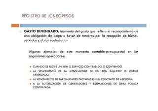 GASTO DEVENGADO: Momento del gasto que refleja el reconocimiento de
una obligación de pago a favor de terceros por la recepción de bienes,
servicios y obras contratadas.
Algunos ejemplos de este momento contable-presupuestal en los
organismos operadores:
REGISTRO DE LOS EGRESOS
organismos operadores:
CUANDO SE RECIBE UN BIEN O SERVICIO CONTRATADO O CONVENIDO.
AL VENCIMIENTO DE LA MENSUALIDAD DE UN BIEN INMUEBLE O MUEBLE
ARRENDADO.
AL VENCIMIENTO DE PARCIALIDADES PACTADAS EN UN CONTRATO DE ASESORÍA.
A LA AUTORIZACIÓN DE GENERADORES Y ESTIMACIONES DE OBRA PÚBLICA
CONTRATADA.
 