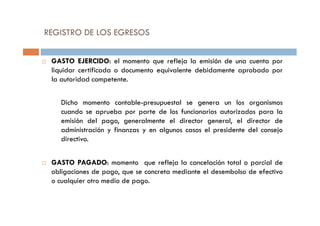 GASTO EJERCIDO: el momento que refleja la emisión de una cuenta por
liquidar certificada o documento equivalente debidamente aprobado por
la autoridad competente.
Dicho momento contable-presupuestal se genera un los organismos
cuando se aprueba por parte de los funcionarios autorizados para la
REGISTRO DE LOS EGRESOS
cuando se aprueba por parte de los funcionarios autorizados para la
emisión del pago, generalmente el director general, el director de
administración y finanzas y en algunos casos el presidente del consejo
directivo.
GASTO PAGADO: momento que refleja la cancelación total o parcial de
obligaciones de pago, que se concreta mediante el desembolso de efectivo
o cualquier otro medio de pago.
 