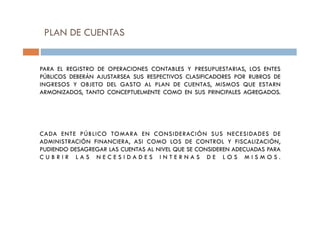 PLAN DE CUENTAS
PARA EL REGISTRO DE OPERACIONES CONTABLES Y PRESUPUESTARIAS, LOS ENTES
PÚBLICOS DEBERÁN AJUSTARSEA SUS RESPECTIVOS CLASIFICADORES POR RUBROS DE
INGRESOS Y OBJETO DEL GASTO AL PLAN DE CUENTAS, MISMOS QUE ESTARN
ARMONIZADOS, TANTO CONCEPTUELMENTE COMO EN SUS PRINCIPALES AGREGADOS.
CADA ENTE PÚBLICO TOMARA EN CONSIDERACIÓN SUS NECESIDADES DE
ADMINISTRACIÓN FINANCIERA, ASI COMO LOS DE CONTROL Y FISCALIZACIÓN,
PUDIENDO DESAGREGAR LAS CUENTAS AL NIVEL QUE SE CONSIDEREN ADECUADAS PARA
C U B R I R L A S N E C E S I D A D E S I N T E R N A S D E L O S M I S M O S .
 