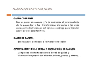 CLASIFICADOR POR TIPO DE GASTO
GASTO CORRIENTE
Son los gastos de consumo y/o de operación, el arrendamiento
de la propiedad y las transferencias otorgadas a los otros
componentes institucionales del sistema económico para financiar
gastos de esas características.
GASTO DE CAPITAL
Son los gastos destinados a la inversión de capital
AMORTIZACIÓN DE LA DEUDA Y DISMINUCIÓN DE PASIVOS
Comprende la amortización de la deuda adquirida y
disminución de pasivos con el sector privado, público y externo.
 