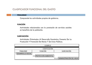 CLASIFICADOR FUNCIONAL DEL GASTO
FINALIDAD
Comprende las actividades propias de gobierno.
FUNCIÓN
Actividades relacionadas con la prestación de servicios sociales
en beneficio de la población.
SUBFUNCIÓN
Actividades Orientadas Al Desarrollo Económico, Fomento De La
Producción Y Prestación De Bienes Y Servicios Públicos.
2 DESARROLLO SOCIAL
2.1 PROTECCIÓN AMBIENTAL
2.1.2 ADMINISTRACIÓN DEL AGUA
CODIFICACIÓN
EJEMPLO
FINALIDAD FUNCIÓN SUBFUNCIÓN
 