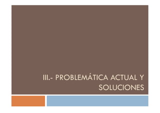 III.- PROBLEMÁTICA ACTUAL Y
SOLUCIONES
 