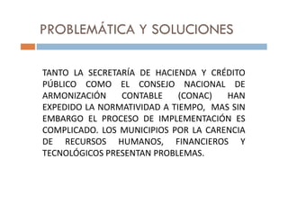 PROBLEMÁTICA Y SOLUCIONES
TANTO LA SECRETARÍA DE HACIENDA Y CRÉDITO
PÚBLICO COMO EL CONSEJO NACIONAL DE
ARMONIZACIÓN CONTABLE (CONAC) HAN
EXPEDIDO LA NORMATIVIDAD A TIEMPO, MAS SINEXPEDIDO LA NORMATIVIDAD A TIEMPO, MAS SIN
EMBARGO EL PROCESO DE IMPLEMENTACIÓN ES
COMPLICADO. LOS MUNICIPIOS POR LA CARENCIA
DE RECURSOS HUMANOS, FINANCIEROS Y
TECNOLÓGICOS PRESENTAN PROBLEMAS.
 