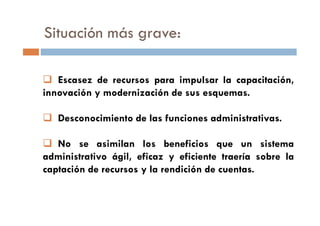 Situación más grave:
Escasez de recursos para impulsar la capacitación,
innovación y modernización de sus esquemas.
Desconocimiento de las funciones administrativas.Desconocimiento de las funciones administrativas.
No se asimilan los beneficios que un sistema
administrativo ágil, eficaz y eficiente traería sobre la
captación de recursos y la rendición de cuentas.
 