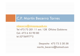 mbecerra@simapag.gob.mx
Tel 473 73 201 11 ext. 128 Oficina Gobierno
C.P. Martín Becerra Torres
Tel 473 73 201 11 ext. 128 Oficina Gobierno
Cel. 473 6 52 90 80
Id 52*56977*2
Despacho 473 73 3 30 58
martin_becerra@hotmail.com
 