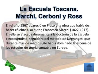 La Escuela Toscana.
Marchi, Cerboni y Ross
En el año 1867 apareció en Prato una obra que había de
hacer célebre a su autor, Francesco Marchi (1822-1917).
En ella se atacaba duramente a la doctrina de la escuela
cincocuentista, seguidora del método de Degranges, que
durante más de medio siglo había dominado la escena de
los estudios de teoría contable en Europa.
 