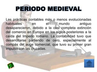 PERIODO MEDIEVAL
Las prácticas contables más o menos evolucionadas
habituales en el mundo antiguo
desaparecieron, debido a la casi completa extinción
del comercio en Europa en los siglos posteriores a la
caída del Imperio romano. La contabilidad tuvo que
desarrollarse partiendo de cero, especialmente al
compás del auge comercial, que tuvo su primer gran
impulso con las cruzadas.
 