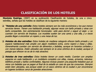  “Hoteles de una estrella: Estos hoteles siempre son los más económicos y los que menos
servicios tienen. Tienen una habitación privada, algunas veces con baño privado y otras con
baño compartido. Son estrictamente funcionales –sólo para dormir y seguir el viaje– y no
cuentan con servicio de limpieza. Los muebles suelen ser una cama y una silla, y a veces
puedes llegar a encontrar un ropero y una mesa de luz.
 Hoteles de dos estrellas: Estos hoteles de mediana categoría ofrecen baño privado y un
espacio habitacional más amplio con algún mobiliario extra, como ropero o mesa y sillas.
Generalmente cuentan con servicio de alimentos y bebidas, aunque en horarios cortados y
con menús básicos. Están ubicados casi siempre en la zona céntrica de la ciudad, aunque el
paisaje que ofrecen no es de lo más atractivo.
 Hoteles de tres estrellas: Estos hoteles tienen un costo medio. Cuentan con amplios
espacios en cada habitación y un mobiliario completo con sillas, mesas, armarios, televisor,
teléfono privado y baños confortables. Algunos incluso poseen una pequeña heladera que ya
viene con bebidas que se pagan al final de la estadía en caso de que las consumas. Siempre
están bien ubicados, sea porque están en el casco céntrico de la ciudad o por encontrarse
en lugares turísticos cerca de grandes atracciones.
Montoto Rodrigo, (2007) en su publicación Clasificación de hoteles, de una a cinco
estrellas, señala que los hoteles se clasifican de la siguiente manera:
CLASIFICACIÓN DE LOS HOTELES
 