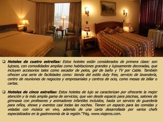  Hoteles de cuatro estrellas: Estos hoteles están considerados de primera clase: son
lujosos, con comodidades amplias como habitaciones grandes y lujosamente decoradas, que
incluyen accesorios tales como secador de pelos, gel de baño y TV por Cable. También
ofrecen una serie de facilidades como: tienda del estilo duty free, servicio de lavandería,
centro de reuniones de negocios y empresariales y centros de ocio, como mesas de billar o
cartas.
 Hoteles de cinco estrellas: Estos hoteles de lujo se caracterizan por ofrecerte la mejor
atención y la más amplia gama de servicios, que van desde espacio para piscinas, salones de
gimnasia con profesores y animadores infantiles incluidos, hasta un servicio de guardería
para niños, shows y eventos casi todas las noches. Tienen un espacio para las comidas y
veladas con música en vivo, además de una carta desarrollada por varios chefs
especializados en la gastronomía de la región.” Pág. www.viajeros.com.
 