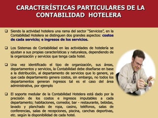  Siendo la actividad hotelera una rama del sector “Servicios”, en la
Contabilidad Hotelera se distinguen dos grandes aspectos: costos
de cada servicio; e ingresos de los servicios.
 Los Sistemas de Contabilidad en las actividades de hotelería se
ajustan a sus propias características y naturaleza, dependiendo de
la organización y servicios que tenga cada hotel.
 Una vez identificado el tipo de organización, sus áreas,
departamentos y servicios, la Contabilidad debe diseñarse en base
a la distribución, al departamento de servicios que lo genere, ya
que cada departamento genera costos, sin embargo, no todos los
departamentos generan ingresos tal es el caso del área
administrativa, por ejemplo
 El soporte medular de la Contabilidad Hotelera está dado por la
precisión de los costos e ingresos imputables a cada
departamento; habitaciones, comedor, bar - restaurante, bebidas,
lavado y planchado de ropa, casino, teléfonos, salas de
conferencias, salas de recepciones, piscina, canchas deportivas,
etc. según la disponibilidad de cada hotel.
CARACTERÍSTICAS PARTICULARES DE LA
CONTABILIDAD HOTELERA
 