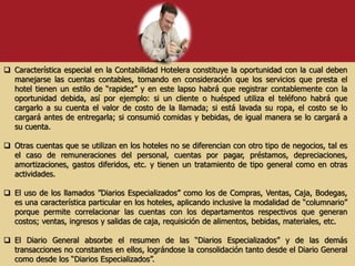  Característica especial en la Contabilidad Hotelera constituye la oportunidad con la cual deben
manejarse las cuentas contables, tomando en consideración que los servicios que presta el
hotel tienen un estilo de “rapidez” y en este lapso habrá que registrar contablemente con la
oportunidad debida, así por ejemplo: si un cliente o huésped utiliza el teléfono habrá que
cargarlo a su cuenta el valor de costo de la llamada; si está lavada su ropa, el costo se lo
cargará antes de entregarla; si consumió comidas y bebidas, de igual manera se lo cargará a
su cuenta.
 Otras cuentas que se utilizan en los hoteles no se diferencian con otro tipo de negocios, tal es
el caso de remuneraciones del personal, cuentas por pagar, préstamos, depreciaciones,
amortizaciones, gastos diferidos, etc. y tienen un tratamiento de tipo general como en otras
actividades.
 El uso de los llamados ”Diarios Especializados” como los de Compras, Ventas, Caja, Bodegas,
es una característica particular en los hoteles, aplicando inclusive la modalidad de “columnario”
porque permite correlacionar las cuentas con los departamentos respectivos que generan
costos; ventas, ingresos y salidas de caja, requisición de alimentos, bebidas, materiales, etc.
 El Diario General absorbe el resumen de las “Diarios Especializados” y de las demás
transacciones no constantes en ellos, lográndose la consolidación tanto desde el Diario General
como desde los “Diarios Especializados”.
 