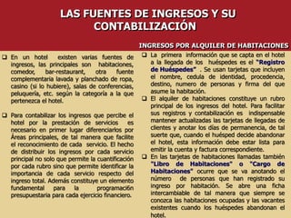  En un hotel existen varias fuentes de
ingresos, las principales son habitaciones,
comedor, bar-restaurant, otra fuente
complementaria lavada y planchado de ropa,
casino (si lo hubiere), salas de conferencias,
peluquería, etc. según la categoría a la que
pertenezca el hotel.
 Para contabilizar los ingresos que percibe el
hotel por la prestación de servicios es
necesario en primer lugar diferenciarlos por
Áreas principales, de tal manera que facilite
el reconocimiento de cada servicio. El hecho
de distribuir los ingresos por cada servicio
principal no solo que permite la cuantificación
por cada rubro sino que permite identificar la
importancia de cada servicio respecto del
ingreso total. Además constituye un elemento
fundamental para la programaci6n
presupuestaria para cada ejercicio financiero.
 La primera información que se capta en el hotel
a la llegada de los huéspedes es el “Registro
de Huéspedes” . Se usan tarjetas que incluyen
el nombre, cedula de identidad, procedencia,
destino, numero de personas y firma del que
asume la habitación.
 El alquiler de habitaciones constituye un rubro
principal de los ingresos del hotel. Para facilitar
sus registros y contabilización es indispensable
mantener actualizadas las tarjetas de llegadas de
clientes y anotar los días de permanencia, de tal
suerte que, cuando el huésped decide abandonar
el hotel, esta información debe estar lista para
emitir la cuenta y factura correspondiente.
 En las tarjetas de habitaciones llamadas también
"Libro de Habitaciones" o "Cargo de
Habitaciones" ocurre que se va anotando el
número de personas que han registrado su
ingreso por habitación. Se abre una ficha
intercambiable de tal manera que siempre se
conozca las habitaciones ocupadas y las vacantes
existentes cuando los huéspedes abandonan el
hotel.
LAS FUENTES DE INGRESOS Y SU
CONTABILIZACIÓN
INGRESOS POR ALQUILER DE HABITACIONES
 